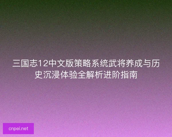 三国志12中文版策略系统武将养成与历史沉浸体验全解析进阶指南
