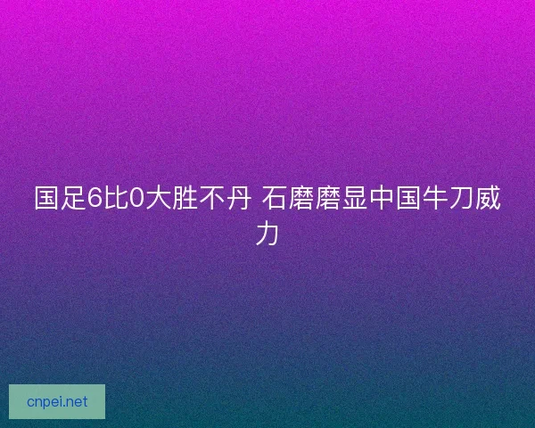 国足6比0大胜不丹 石磨磨显中国牛刀威力