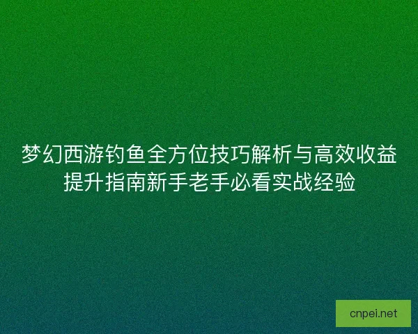 梦幻西游钓鱼全方位技巧解析与高效收益提升指南新手老手必看实战经验