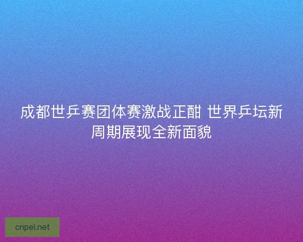 成都世乒赛团体赛激战正酣 世界乒坛新周期展现全新面貌