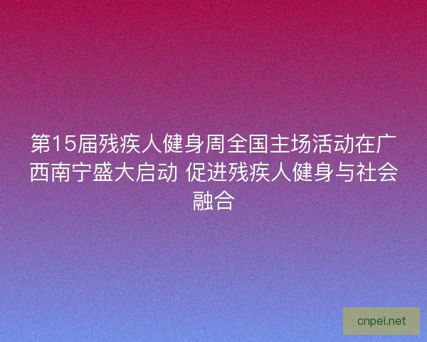 第15届残疾人健身周全国主场活动在广西南宁盛大启动 促进残疾人健身与社会融合